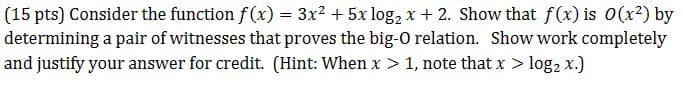 (15 pts) Consider the function f(x) = 3x² + 5x log₂ x +2. Show that f(x) is 0 (x²) by
determining a pair of witnesses that proves the big-O relation. Show work completely
and justify your answer for credit. (Hint: When x > 1, note that x > log₂ x.)