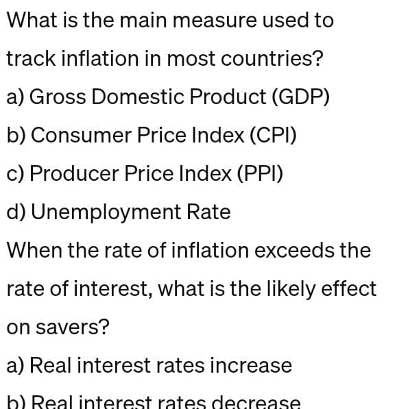 What is the main measure used to
track inflation in most countries?
a) Gross Domestic Product (GDP)
b) Consumer Price Index (CPI)
c) Producer Price Index (PPI)
d) Unemployment Rate
When the rate of inflation exceeds the
rate of interest, what is the likely effect
on savers?
a) Real interest rates increase
b) Real interest rates decrease