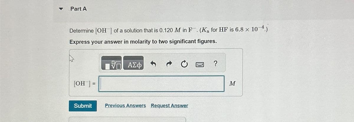 Part A
Determine [OH] of a solution that is 0.120 M in F. (Ka for HF is 6.8 × 10-4.)
Express your answer in molarity to two significant figures.
ΕΠΙ ΑΣΦ
[OH] =
ن م
Submit
Previous Answers Request Answer
?
M