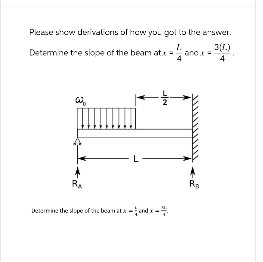 Please show derivations of how you got to the answer.
Determine the slope of the beam at x =
L
3(L)
and x =
4
4
wo
1|2
L
RB
RA
Determine the slope of the beam at x =
x = ½-½ and :
x =
3L
+