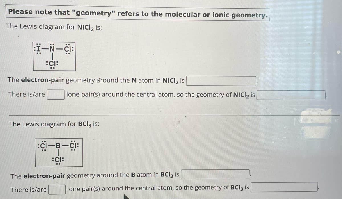 Please note that "geometry" refers to the molecular or ionic geometry.
The Lewis diagram for NICI2 is:
:I—N—CI:
:CI:
The electron-pair geometry around the N atom in NICI 2 is
There is/are
lone pair(s) around the central atom, so the geometry of NICI 2 is
The Lewis diagram for BCI3 is:
:CI-B-CI:
:CI:
The electron-pair geometry around the B atom in BCI3 is
There is/are
lone pair(s) around the central atom, so the geometry of BCI3 is