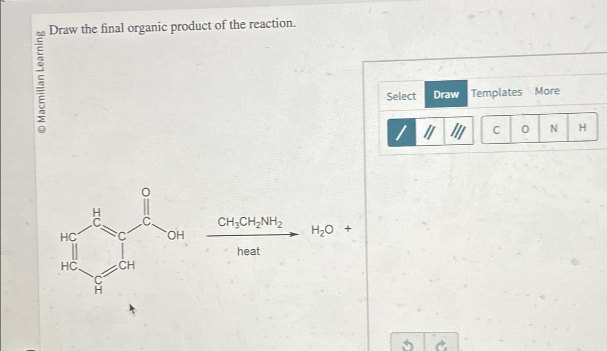 Draw the final organic product of the reaction.
Macmillan Learning
HC
HC
IC
T
CH3CH2NH₂
OH
H2O +
heat
CH
Select
Draw Templates More
C 0 N
H