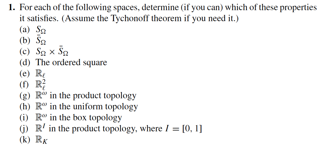 1. For each of the following spaces, determine (if you can) which of these properties
it satisfies. (Assume the Tychonoff theorem if you need it.)
(a) So
(b) Sa
(c) S× S
(d) The ordered square
(e) Re
(f) R²
(g) R in the product topology
(h) R in the uniform topology
(i) R in the box topology
(j) R¹ in the product topology, where I = [0, 1]
(k) RK