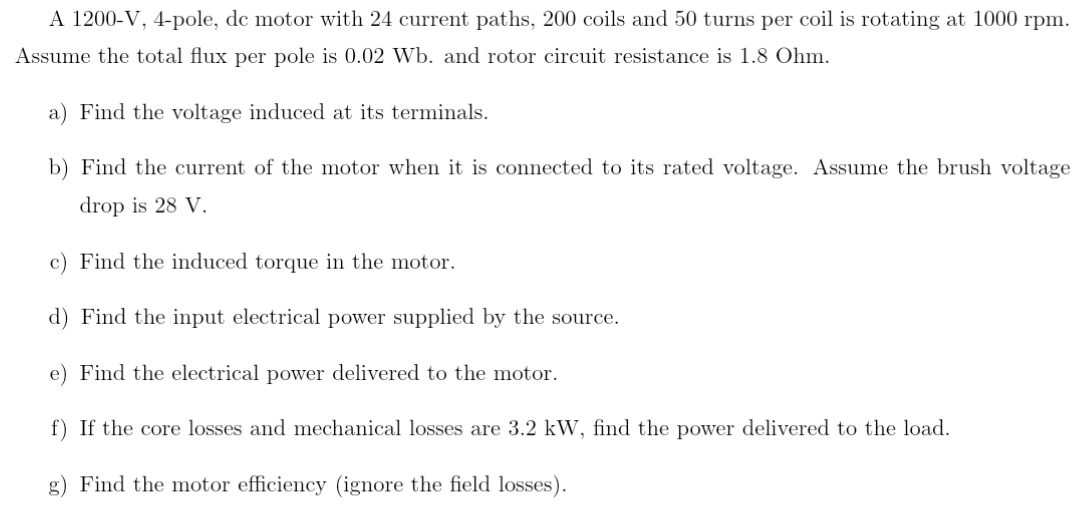 A 1200-V, 4-pole, de motor with 24 current paths, 200 coils and 50 turns per coil is rotating at 1000 rpm.
Assume the total flux per pole is 0.02 Wb. and rotor circuit resistance is 1.8 Ohm.
a) Find the voltage induced at its terminals.
b) Find the current of the motor when it is connected to its rated voltage. Assume the brush voltage
drop is 28 V.
c) Find the induced torque in the motor.
d) Find the input electrical power supplied by the source.
e) Find the electrical power delivered to the motor.
f) If the core losses and mechanical losses are 3.2 kW, find the power delivered to the load.
g) Find the motor efficiency (ignore the field losses).