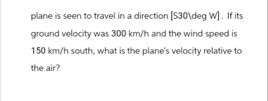 plane is seen to travel in a direction [S30\deg W]. If its
ground velocity was 300 km/h and the wind speed is
150 km/h south, what is the plane's velocity relative to
the air?