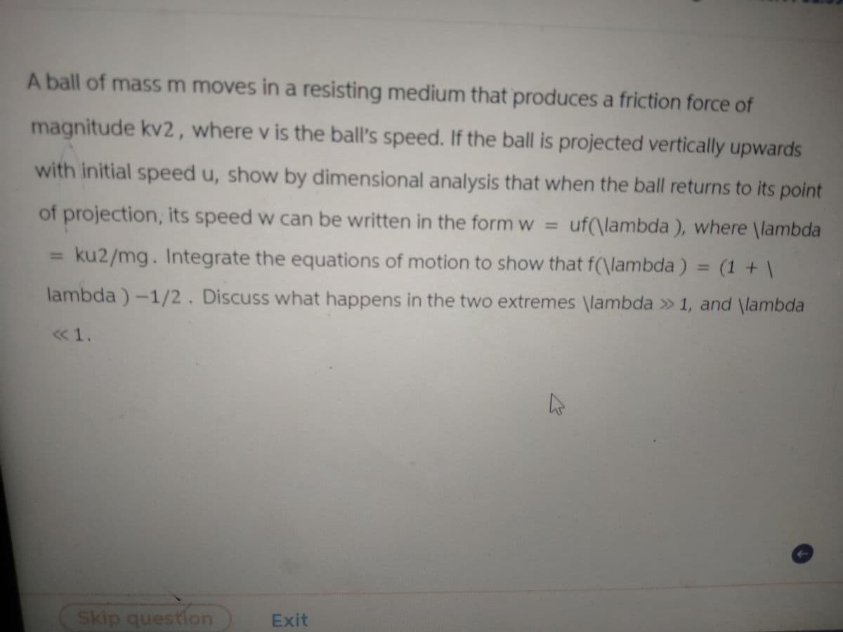 A ball of mass m moves in a resisting medium that produces a friction force of
magnitude kv2, where v is the ball's speed. If the ball is projected vertically upwards
with initial speed u, show by dimensional analysis that when the ball returns to its point
of projection, its speed w can be written in the form w = uf(\lambda), where \lambda
ku2/mg. Integrate the equations of motion to show that f(\lambda) = (1 + \
lambda)-1/2. Discuss what happens in the two extremes \lambda >> 1, and \lambda
<< 1.
Skip question
Exit