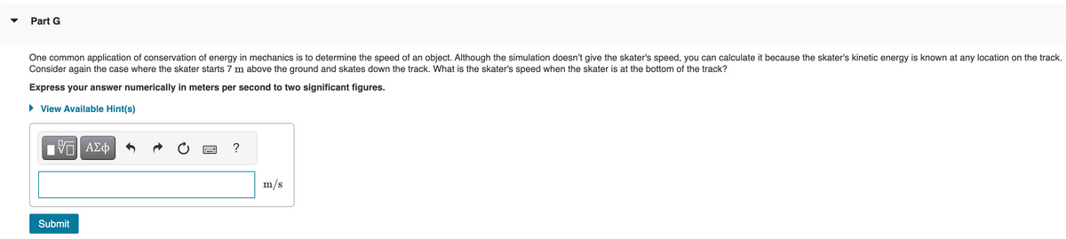 Part G
One common application of conservation of energy in mechanics is to determine the speed of an object. Although the simulation doesn't give the skater's speed, you can calculate it because the skater's kinetic energy is known at any location on the track.
Consider again the case where the skater starts 7 m above the ground and skates down the track. What is the skater's speed when the skater is at the bottom of the track?
Express your answer numerically in meters per second to two significant figures.
View Available Hint(s)
跖 ΑΣΦ
Submit
?
m/s