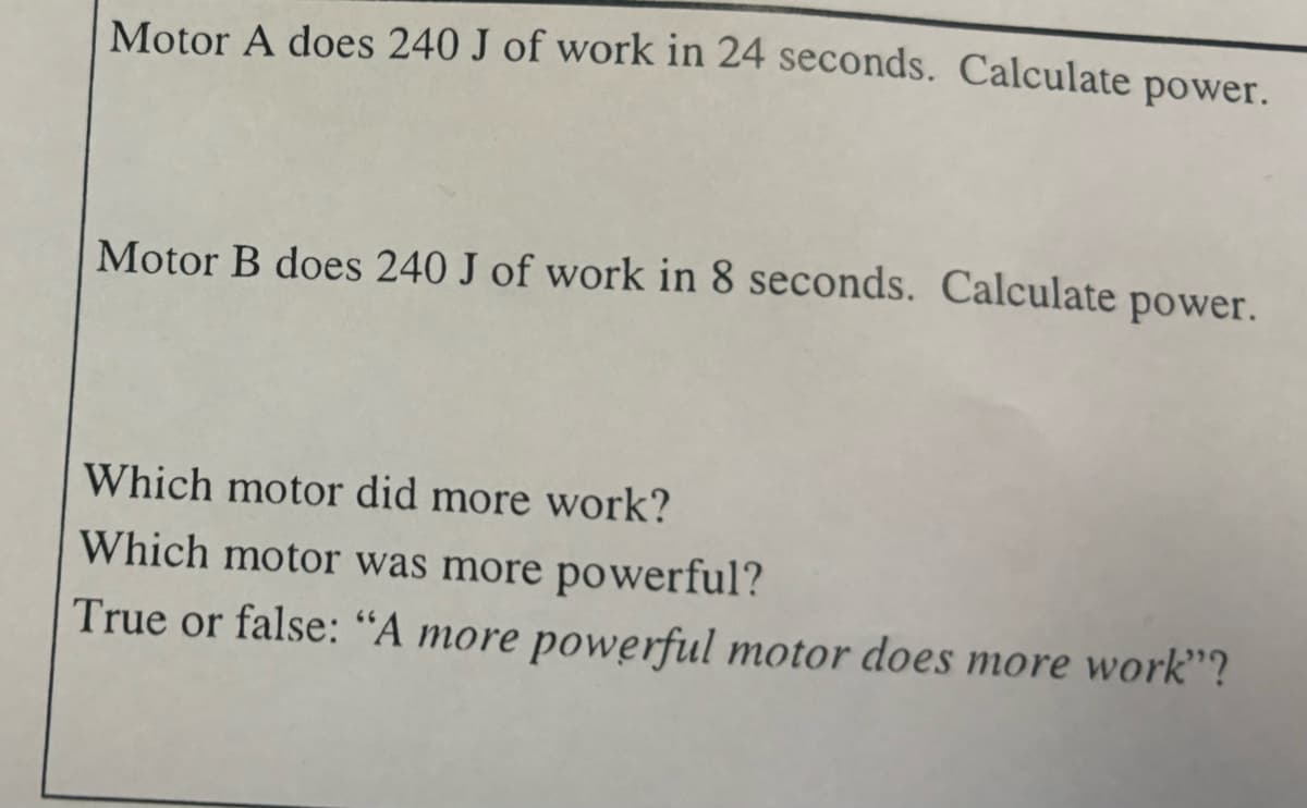 Motor A does 240 J of work in 24 seconds. Calculate power.
Motor B does 240 J of work in 8 seconds. Calculate power.
Which motor did more work?
Which motor was more powerful?
True or false: "A more powerful motor does more work"?