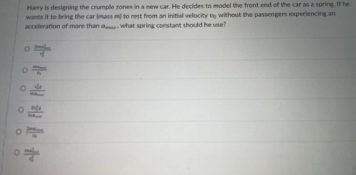 o
Harry is designing the crumple zones in a new car. He decides to model the front end of the car as a spring. If he
wants it to bring the car (mass m) to rest from an initial velocity to without the passengers experiencing an
acceleration of more than ama, what spring constant should he use?
mal
amla