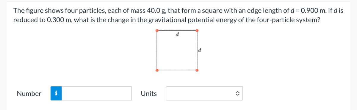 The figure shows four particles, each of mass 40.0 g, that form a square with an edge length of d = 0.900 m. If d is
reduced to 0.300 m, what is the change in the gravitational potential energy of the four-particle system?
Number i
Units
d
d
î