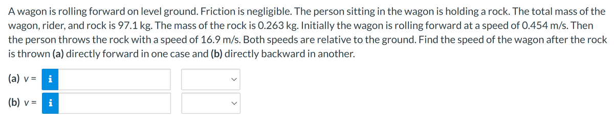 A wagon is rolling forward on level ground. Friction is negligible. The person sitting in the wagon is holding a rock. The total mass of the
wagon, rider, and rock is 97.1 kg. The mass of the rock is 0.263 kg. Initially the wagon is rolling forward at a speed of 0.454 m/s. Then
the person throws the rock with a speed of 16.9 m/s. Both speeds are relative to the ground. Find the speed of the wagon after the rock
is thrown (a) directly forward in one case and (b) directly backward in another.
(a) v = i
(b) v =
M.