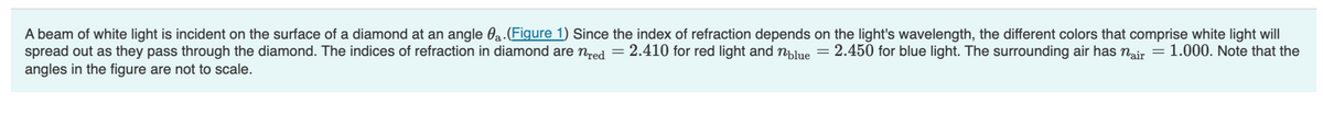 A beam of white light is incident on the surface of a diamond at an angle a. (Figure 1) Since the index of refraction depends on the light's wavelength, the different colors that comprise white light will
spread out as they pass through the diamond. The indices of refraction in diamond are nred = 2.410 for red light and blue = 2.450 for blue light. The surrounding air has nair = 1.000. Note that the
angles in the figure are not to scale.