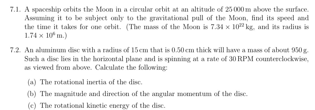 7.1. A spaceship orbits the Moon in a circular orbit at an altitude of 25 000 m above the surface.
Assuming it to be subject only to the gravitational pull of the Moon, find its speed and
the time it takes for one orbit. (The mass of the Moon is 7.34 × 1022 kg, and its radius is
1.74 x 106 m.)
7.2. An aluminum disc with a radius of 15 cm that is 0.50 cm thick will have a mass of about 950 g.
Such a disc lies in the horizontal plane and is spinning at a rate of 30 RPM counterclockwise,
as viewed from above. Calculate the following:
(a) The rotational inertia of the disc.
(b) The magnitude and direction of the angular momentum of the disc.
(c) The rotational kinetic energy of the disc.