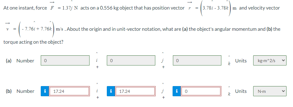 At one instant, force F = 1.37j N acts on a 0.556 kg object that has position vector
-
3.78i 3.78k m and velocity vector
V = -7.76i7.76k m/s. About the origin and in unit-vector notation, what are (a) the object's angular momentum and (b) the
torque acting on the object?
(a) Number
0
(b)
Number
i
17.24
17.24
j
+
+
Units
kg-m^2/s
k
i
0
Units
N-m
k