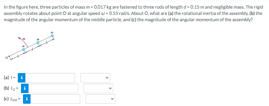 In the figure here, three particles of mass m = 0.017 kg are fastened to three rods of length d = 0.15 m and negligible mass. The rigid
assembly rotates about point O at angular speed w = 0.55 rad/s. About O, what are (a) the rotational inertia of the assembly, (b) the
magnitude of the angular momentum of the middle particle, and (c) the magnitude of the angular momentum of the assembly?
M
(a) /=
i
(b) L₂ = i
(c) Ltot
0
m