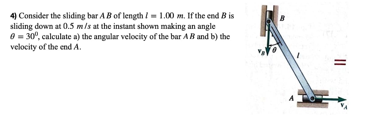 4) Consider the sliding bar AB of length = 1.00 m. If the end B is
sliding down at 0.5 m/s at the instant shown making an angle
0 = 30º, calculate a) the angular velocity of the bar AB and b) the
velocity of the end A.
B
A