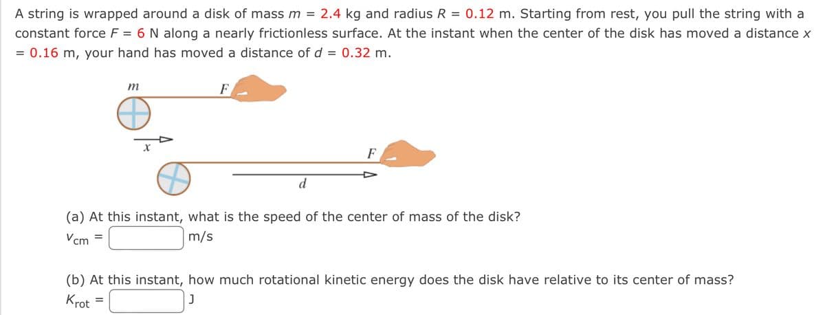 A string is wrapped around a disk of mass m = 2.4 kg and radius R = 0.12 m. Starting from rest, you pull the string with a
constant force F = 6 N along a nearly frictionless surface. At the instant when the center of the disk has moved a distance x
= 0.16 m, your hand has moved a distance of d = 0.32 m.
=
m
X
=
F
d
(a) At this instant, what is the speed of the center of mass of the disk?
Vcm
m/s
F
(b) At this instant, how much rotational kinetic energy does the disk have relative to its center of mass?
Krot
J