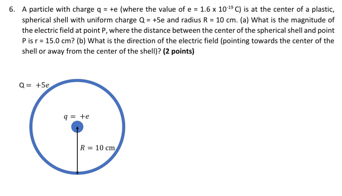 6. A particle with charge q = +e (where the value of e = 1.6 × 10-19 C) is at the center of a plastic,
spherical shell with uniform charge Q = +5e and radius R = 10 cm. (a) What is the magnitude of
the electric field at point P, where the distance between the center of the spherical shell and point
P is r 15.0 cm? (b) What is the direction of the electric field (pointing towards the center of the
shell or away from the center of the shell)? (2 points)
Q= +5e
q = +e
R = 10 cm
