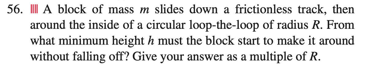 56. A block of mass m slides down a frictionless track, then
around the inside of a circular loop-the-loop of radius R. From
what minimum height h must the block start to make it around
without falling off? Give your answer as a multiple of R.