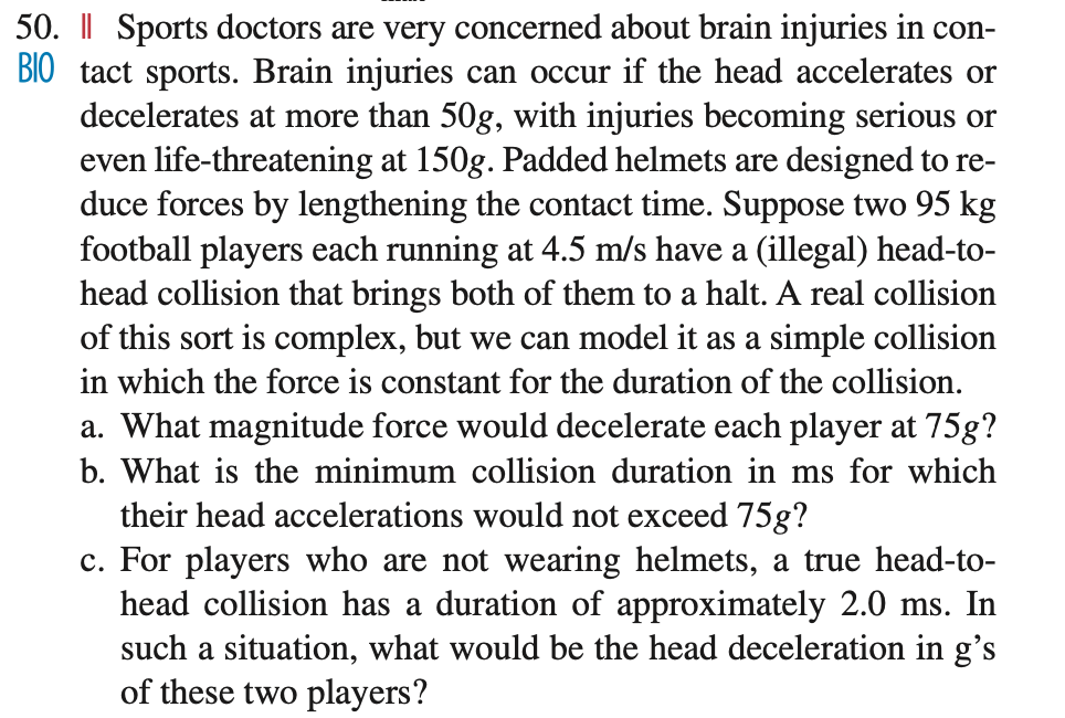 50. | Sports doctors are very concerned about brain injuries in con-
BIO tact sports. Brain injuries can occur if the head accelerates or
decelerates at more than 50g, with injuries becoming serious or
even life-threatening at 150g. Padded helmets are designed to re-
duce forces by lengthening the contact time. Suppose two 95 kg
football players each running at 4.5 m/s have a (illegal) head-to-
head collision that brings both of them to a halt. A real collision
of this sort is complex, but we can model it as a simple collision
in which the force is constant for the duration of the collision.
a. What magnitude force would decelerate each player at 75g?
b. What is the minimum collision duration in ms for which
their head accelerations would not exceed 75g?
c. For players who are not wearing helmets, a true head-to-
head collision has a duration of approximately 2.0 ms. In
such a situation, what would be the head deceleration in g's
of these two players?