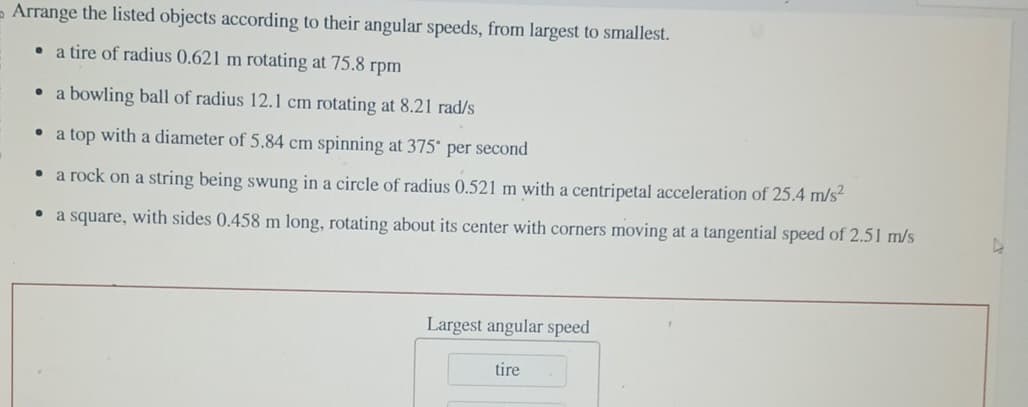 => Arrange the listed objects according to their angular speeds, from largest to smallest.
●
a tire of radius 0.621 m rotating at 75.8 rpm
• a bowling ball of radius 12.1 cm rotating at 8.21 rad/s
a top with a diameter of 5.84 cm spinning at 375° per second
●
a rock on a string being swung in a circle of radius 0.521 m with a centripetal acceleration of 25.4 m/s²
●
a square, with sides 0.458 m long, rotating about its center with corners moving at a tangential speed of 2.51 m/s
Largest angular speed
tire
D