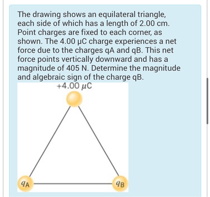 The drawing shows an equilateral triangle,
each side of which has a length of 2.00 cm.
Point charges are fixed to each corner, as
shown. The 4.00 μC charge experiences a net
force due to the charges qA and qB. This net
force points vertically downward and has a
magnitude of 405 N. Determine the magnitude
and algebraic sign of the charge qB.
+4.00 με
9A
9B